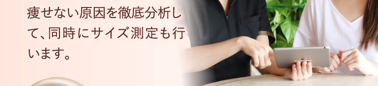 痩せない原因を徹底分析して、同時にサイズ測定も行います。