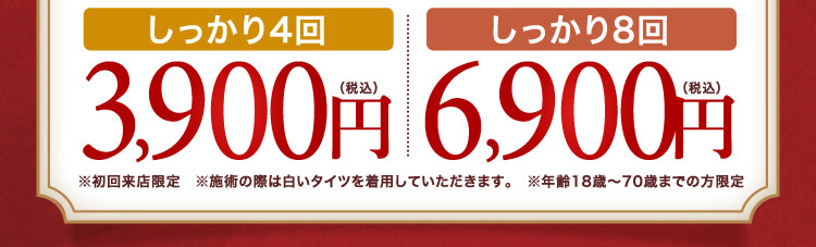 しっかり4回 3,900円（税込）、しっかり8回 6,900円（税込） ※初回来店限定 ※施術の際は白いタイツを着用していただきます。 ※年齢18歳〜70歳までの方限定
