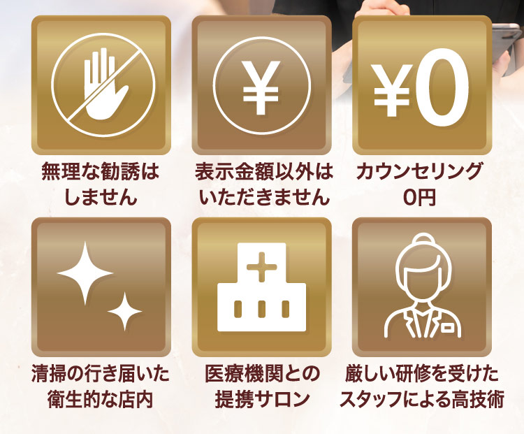 無理な勧誘はしません、表示金額以外はいただきません、カウンセリング0円、清掃の行き届いた衛生的な店内、医療機関との提携サロン、厳しい研修を受けたスタッフによる高技術