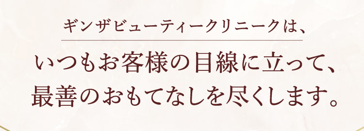 ギンザビューティークリニックは、いつもお客様の目線に立って、最善のおもてなしを尽くします。