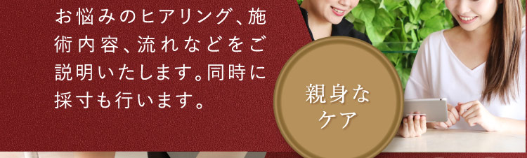 お悩みのヒアリング、施術内容、流れなどをご説明いたします。同時に採寸も行います。 親身なケア