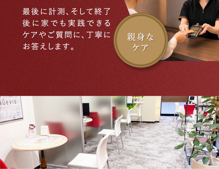 最後に計測、そして終了後に家でも実践できるケアやご質問に、丁寧にお答えします。 親身なケア