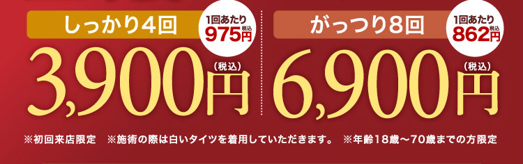 しっかり4回（1回あたり税込975円）3,900円（税込）、がっつり8回（1回あたり税込862円）6,900円（税込） ※初回来店限定 ※施術の際は白いタイツを着用していただきます。 ※年齢18歳〜70歳までの方限定