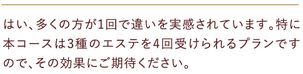 はい、多くの方が1回で違いを実感されています。特に本コースは3種のエステを4回受けられるプランですので、その効果にご期待ください。