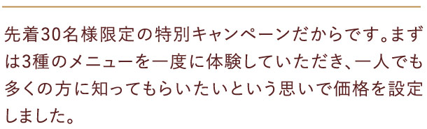 先着30名様限定の特別キャンペーンだからです。まずは3種のメニューを一度に体験していただき、一人でも多くの方に知ってもらいたいという思いで価格を設定しました。