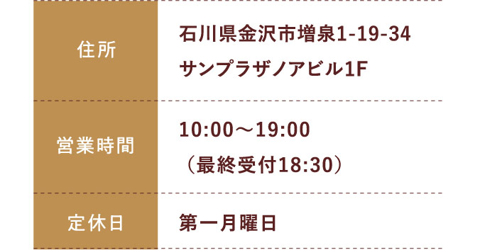 住所:石川県金沢市増泉1-19-34サンプラザノアビル1F 営業時間;平日 10:00～20:00 土日祝 10:00～19:30 定休日:年中無休（年末年始を除く）
