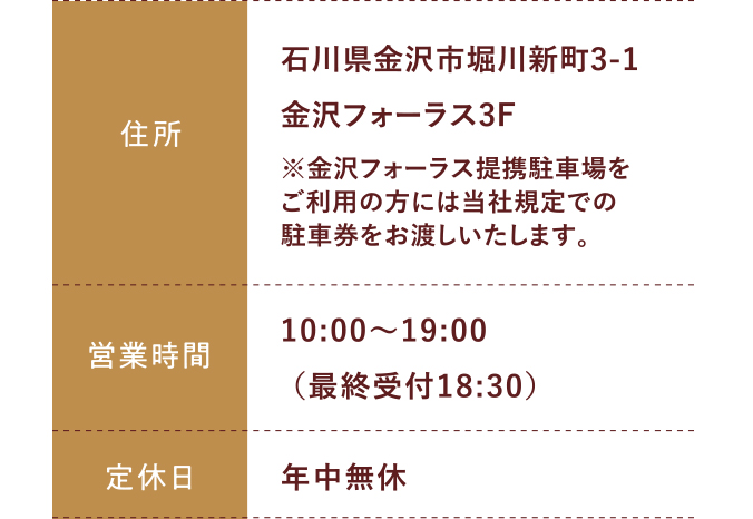 住所:石川県金沢市堀川新町3-1金沢フォーラス3F 営業時間:平日 10:00～20:00 土日祝 10:00～19:30 定休日:年中無休