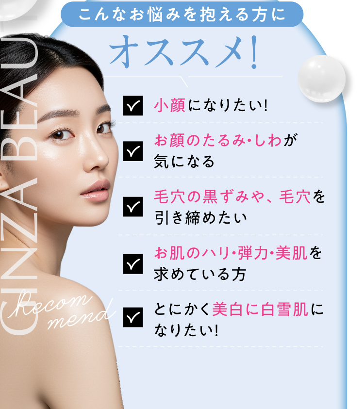 こんなお悩みを抱える方にオススメ！／小顔になりたい！／お顔のたるみ・しわが気になる／毛穴の黒ずみや、毛穴を引き締めたい／お肌のハリ・弾力・美肌を求めている方／とにかく美白に白雪肌になりたい！