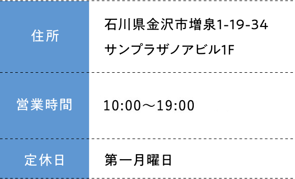 住所:石川県金沢市増泉1-19-34サンプラザノアビル1F 営業時間;10:00～19:00 定休日:第一月曜日