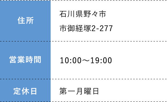 住所:石川県野々市市御経塚2-277 営業時間: 10:00～19:00 定休日:第一月曜日