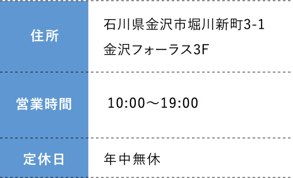 住所:石川県金沢市堀川新町3-1金沢フォーラス3F 営業時間:日 10:00～19:00  定休日:年中無休
