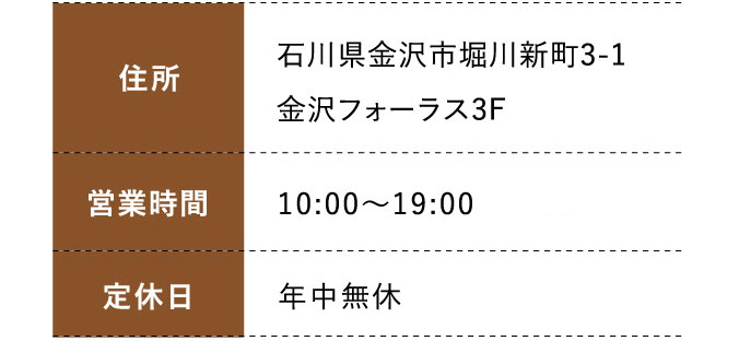住所:石川県金沢市堀川新町3-1金沢フォーラス3F 営業時間: 10:00～19:00  定休日:年中無休