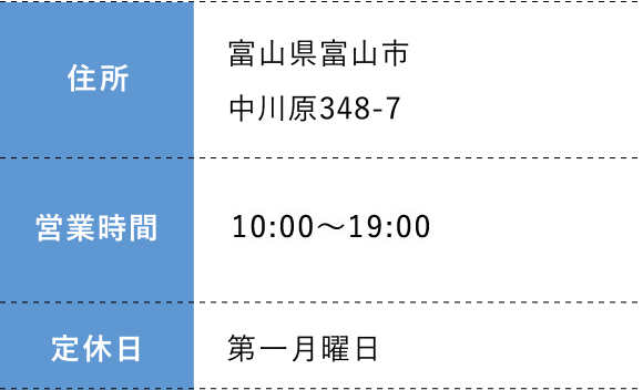 住所:富山県富山市中川原348-7 営業時間: 10:00～19:00  定休日:第一月曜日