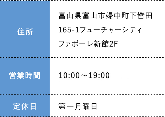 住所:富山県富山市婦中町下轡田165-1フューチャーシティファボーレ新館2F 営業時間: 10:00～19:00 定休日:第一月曜日