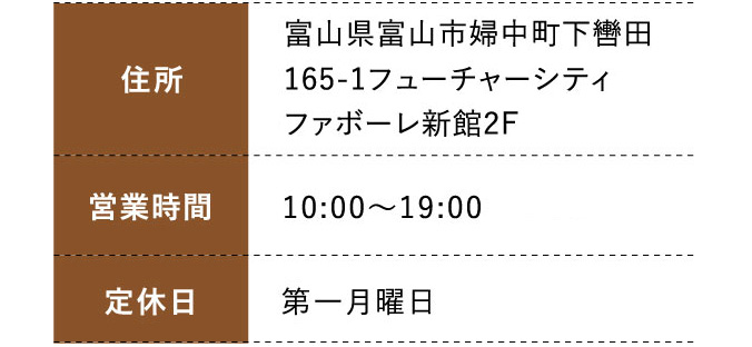 住所:富山県富山市婦中町下轡田165-1フューチャーシティファボーレ新館2F 営業時間: 10:00～19:00  定休日:第一月曜日