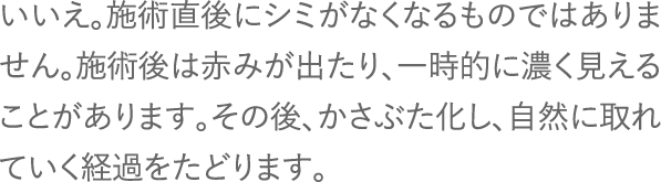 いいえ。施術直後にシミがなくなるものではありません。施術後は赤みが出たり、一時的に濃く見えることがあります。その後、かさぶた化し、自然に取れていく経過をたどります。