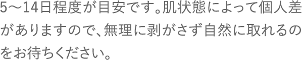 5〜14日程度が目安です。肌状態によって個人差がありますので、無理に剥がさず自然に取れるのをお待ちください。