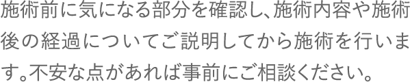 施術前に気になる部分を確認し、施術内容や施術後の経過についてご説明してから施術を行います。不安な点があれば事前にご相談ください。