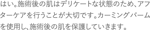 はい。施術後の肌はデリケートな状態のため、アフターケアを行うことが大切です。カーミングバームを使用し、施術後の肌を保護していきます。
