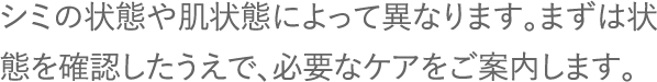 シミの状態や肌状態によって異なります。まずは状態を確認したうえで、必要なケアをご案内します。