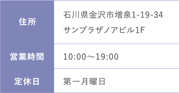 住所:石川県金沢市増泉1-19-34サンプラザノアビル1F 営業時間;10:00～19:00 定休日:第一月曜日