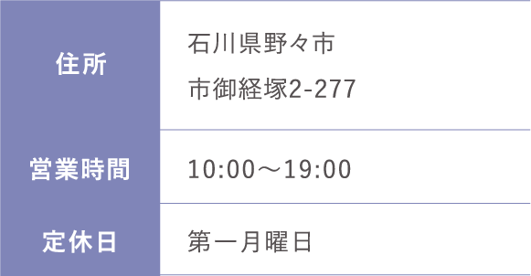 住所:石川県野々市市御経塚2-277 営業時間: 10:00～19:00 定休日:第一月曜日