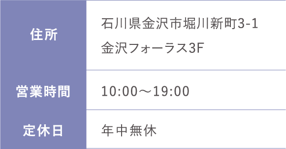 住所:石川県金沢市堀川新町3-1金沢フォーラス3F 営業時間:日 10:00～19:00  定休日:年中無休