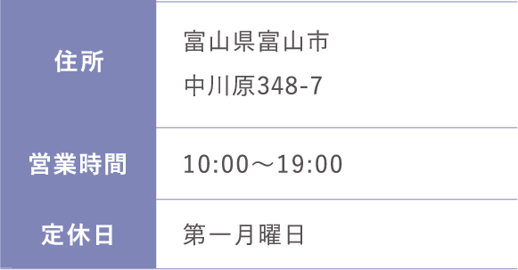 住所:富山県富山市中川原348-7 営業時間: 10:00～19:00  定休日:第一月曜日