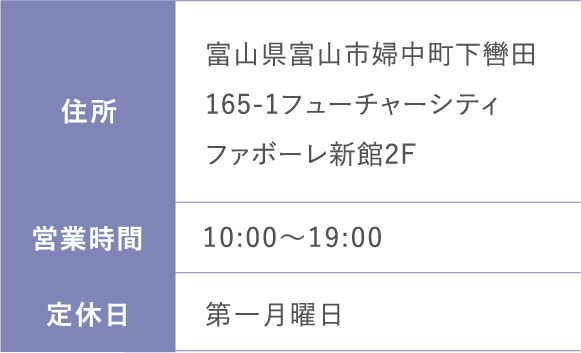 住所:富山県富山市婦中町下轡田165-1フューチャーシティファボーレ新館2F 営業時間: 10:00～19:00 定休日:第一月曜日