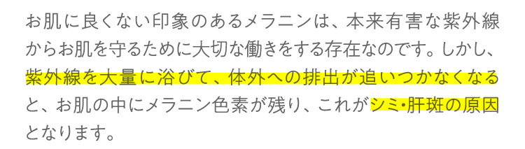 お肌に良くない印象のあるメラニンは、本来有害な紫外線からお肌を守るために大切な働きをする存在なのです。しかし、紫外線を大量に浴びて、体外への排出が追いつかなくなると、お肌の中にメラニン色素が残り、これがシミ・肝斑の原因となります。