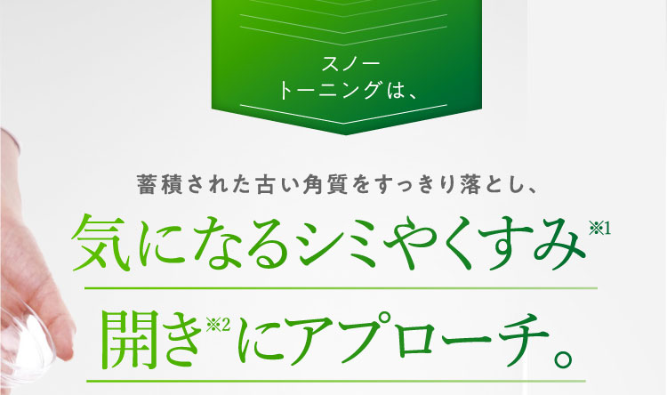 スノートーニングは、蓄積された古い角質をすっきり落とし、気になるシミやくすみ※1開き※2にアプローチ。