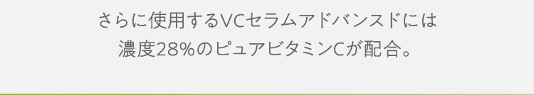 さらに使用するVCセラムアドバンスドには濃度28％のピュアビタミンCが配合。