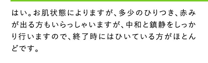 はい。お肌状態によりますが、多少のひりつき、赤みが出る方もいらっしゃいますが、中和と鎮静をしっかり行いますので、終了時にはひいている方がほとんどです。