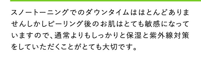 スノートーニングでのダウンタイムははとんどありませんしかしピーリング後のお肌はとても敏感になっていますので、通常よりもしっかりと保湿と紫外線対策をしていただくことがとても大切です。