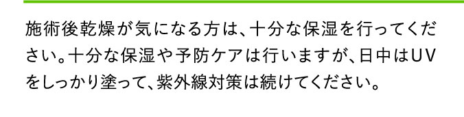 施術後乾燥が気になる方は、十分な保湿を行ってください。十分な保湿や予防ケアは行いますが、日中はＵＶをしっかり塗って、紫外線対策は続けてください。