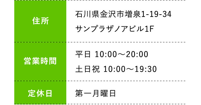 住所:石川県金沢市増泉1-19-34サンプラザノアビル1F 営業時間;平日 10:00～20:00 土日祝 10:00～19:30 定休日:第一月曜日