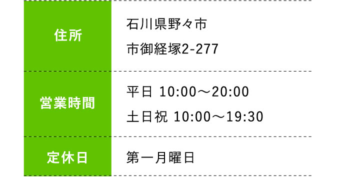 住所:石川県野々市市御経塚2-277 営業時間:平日 10:00～20:00 土日祝 10:00～19:30 定休日:第一月曜日