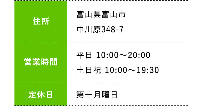 住所:富山県富山市中川原348-7 営業時間:平日 10:00～20:00 土日祝 10:00～19:30 定休日:第一月曜日