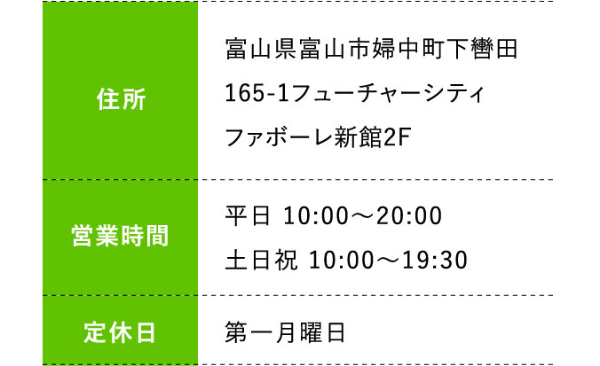 住所:富山県富山市婦中町下轡田165-1フューチャーシティファボーレ新館2F 営業時間:平日 10:00～20:00 土日祝 10:00～19:30 定休日:第一月曜日