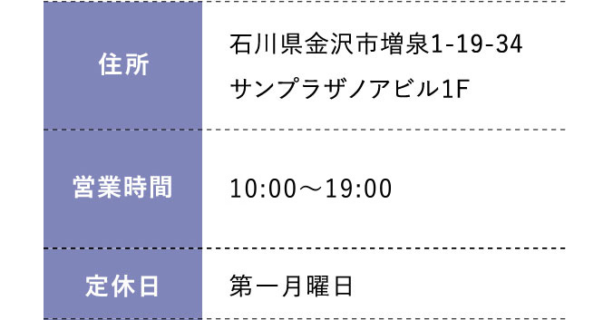 住所:石川県金沢市増泉1-19-34サンプラザノアビル1F 営業時間;平日 10:00～20:00 土日祝 10:00～19:30 定休日:第一月曜日
