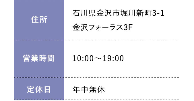 住所:石川県金沢市堀川新町3-1金沢フォーラス3F 営業時間:平日 10:00～20:00 土日祝 10:00～19:30 定休日:年中無休