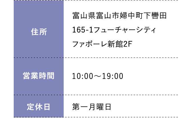 住所:富山県富山市婦中町下轡田165-1フューチャーシティファボーレ新館2F 営業時間:平日 10:00～20:00 土日祝 10:00～19:30 定休日:第一月曜日