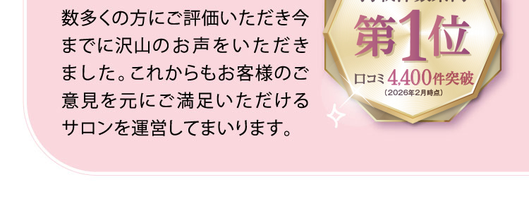 数多くの方にご評価いただき今までに沢山のお声をいただきました。これからもお客様のご意見を元にご満足いただけるサロンを運営してまいります。