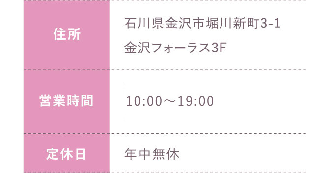 住所:石川県金沢市堀川新町3-1金沢フォーラス3F 営業時間:平日 10:00～20:00 土日祝 10:00～19:30 定休日:年中無休