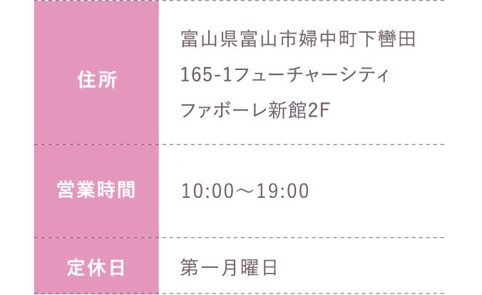 住所:富山県富山市婦中町下轡田165-1フューチャーシティファボーレ新館2F 営業時間:平日 10:00～20:00 土日祝 10:00～19:30 定休日:第一月曜日