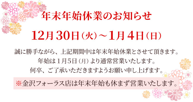 ＜年末年始休業のお知らせ＞ 12月30日（火）～1月4日（日）は年末年始休業とさせて頂きます。金沢フォーラス店は年末年始も営業いたします。