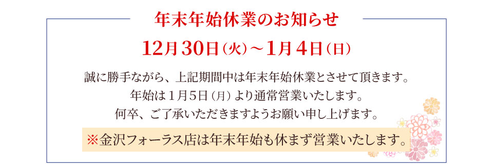 ＜年末年始休業のお知らせ＞ 12月30日（火）～1月4日（日）は年末年始休業とさせて頂きます。金沢フォーラス店は年末年始も営業いたします。