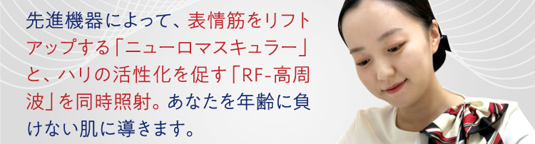 先進機器によって、表情筋をリフトアップする「ニューロマスキュラー」と、ハリの活性化を促す「RF-高周波」を同時照射。あなたを年齢に負けない肌に導きます。