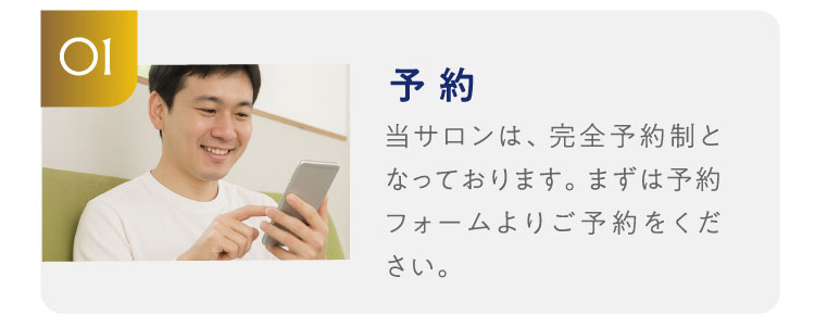 01予約　当サロンは、完全予約制となっております。まずは予約フォームよりご予約をください。