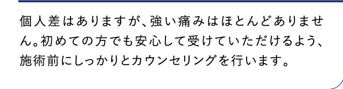 個人差はありますが、強い痛みはほとんどありません。初めての方でも安心して受けていただけるよう、施術前にしっかりとカウンセリングを行います。